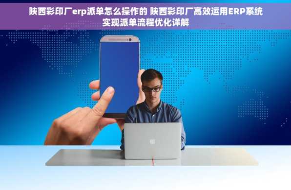 陕西彩印厂erp派单怎么操作的 陕西彩印厂高效运用ERP系统实现派单流程优化详解