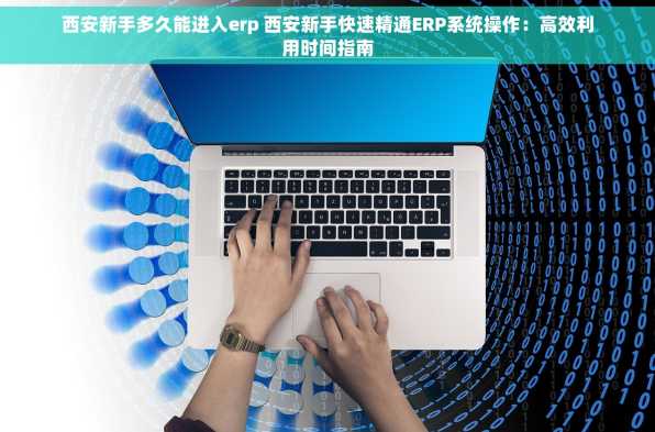 西安新手多久能进入erp 西安新手快速精通ERP系统操作：高效利用时间指南