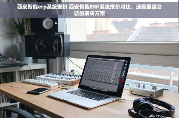 西安智能erp系统报价 西安智能ERP系统报价对比，选择最适合您的解决方案