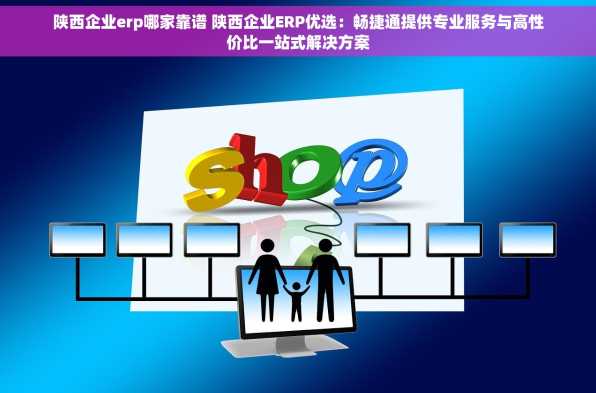 陕西企业erp哪家靠谱 陕西企业ERP优选：畅捷通提供专业服务与高性价比一站式解决方案