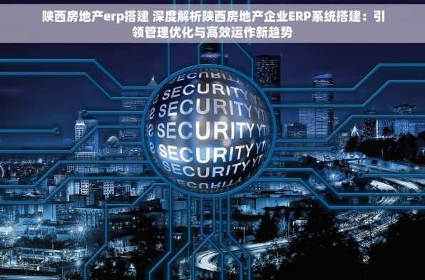 陕西房地产erp搭建 深度解析陕西房地产企业ERP系统搭建：引领管理优化与高效运作新趋势