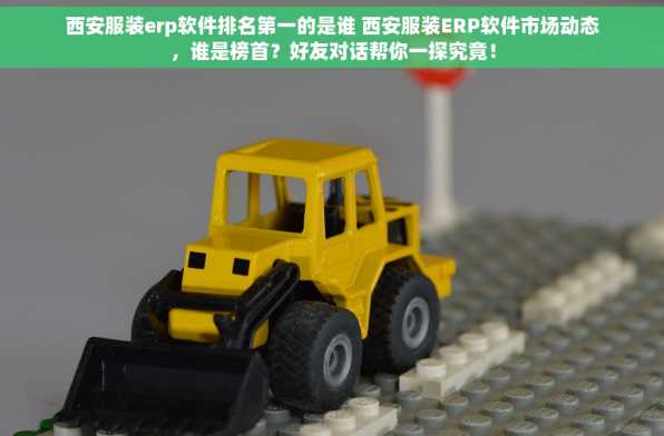 西安服装erp软件排名第一的是谁 西安服装ERP软件市场动态，谁是榜首？好友对话帮你一探究竟！