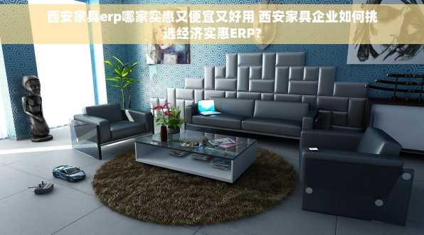 西安家具erp哪家实惠又便宜又好用 西安家具企业如何挑选经济实惠ERP?