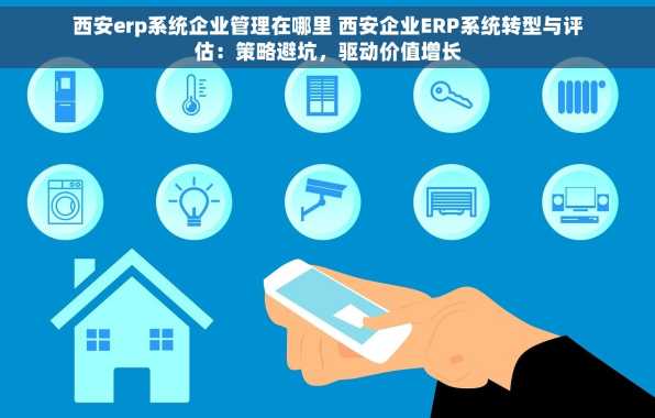 西安erp系统企业管理在哪里 西安企业ERP系统转型与评估：策略避坑，驱动价值增长