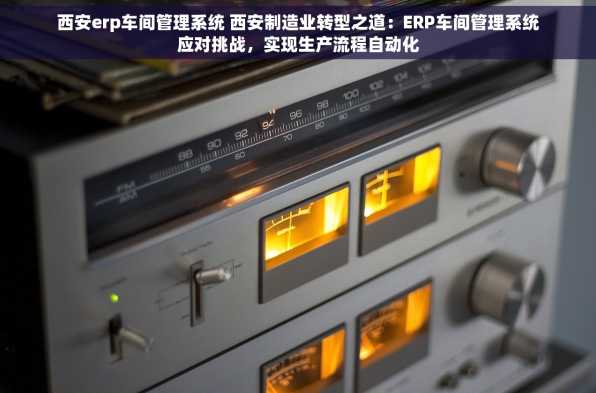 西安erp车间管理系统 西安制造业转型之道：ERP车间管理系统应对挑战，实现生产流程自动化