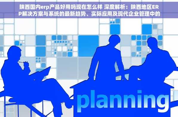陕西国内erp产品好用吗现在怎么样 深度解析：陕西地区ERP解决方案与系统的最新趋势、实际应用及现代企业管理中的新角色