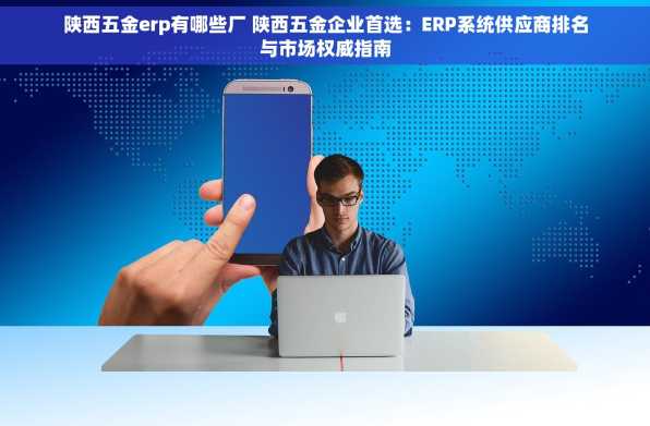 陕西五金erp有哪些厂 陕西五金企业首选：ERP系统供应商排名与市场权威指南