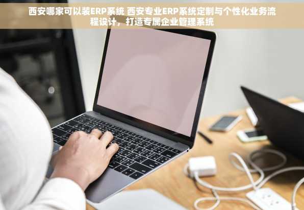 西安哪家可以装ERP系统 西安专业ERP系统定制与个性化业务流程设计，打造专属企业管理系统