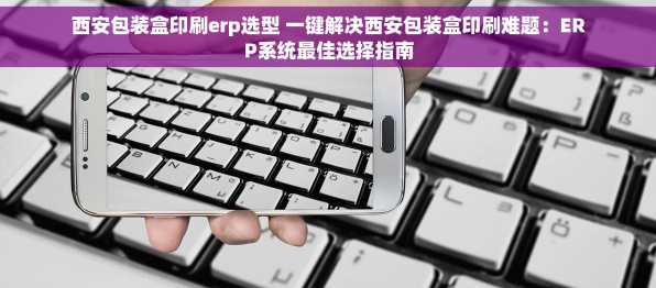 西安包装盒印刷erp选型 一键解决西安包装盒印刷难题：ERP系统最佳选择指南