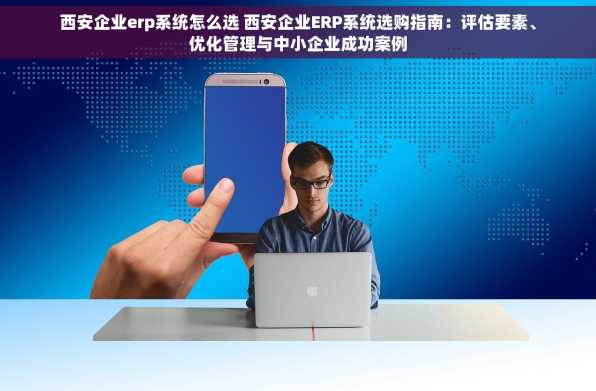 西安企业erp系统怎么选 西安企业ERP系统选购指南：评估要素、优化管理与中小企业成功案例