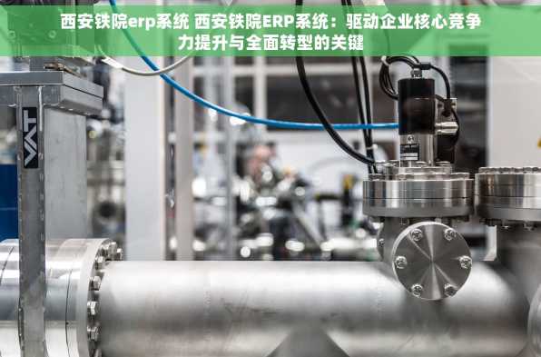 西安铁院erp系统 西安铁院ERP系统：驱动企业核心竞争力提升与全面转型的关键