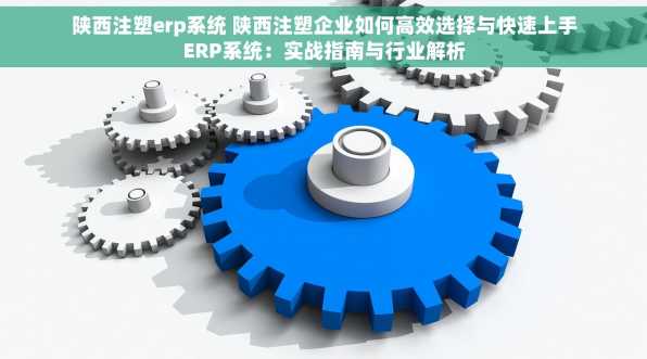 陕西注塑erp系统 陕西注塑企业如何高效选择与快速上手ERP系统：实战指南与行业解析