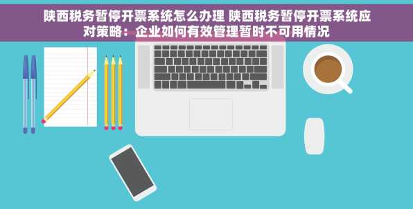 陕西税务暂停开票系统怎么办理 陕西税务暂停开票系统应对策略：企业如何有效管理暂时不可用情况