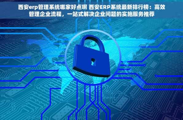 西安erp管理系统哪家好点啊 西安ERP系统最新排行榜：高效管理企业流程，一站式解决企业问题的实施服务推荐