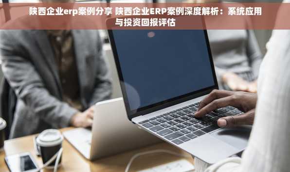 陕西企业erp案例分享 陕西企业ERP案例深度解析：系统应用与投资回报评估