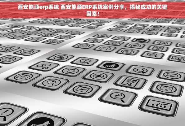 西安能源erp系统 西安能源ERP系统案例分享，揭秘成功的关键因素！