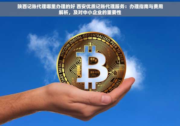 陕西记账代理哪里办理的好 西安优质记账代理服务：办理指南与费用解析，及对中小企业的重要性