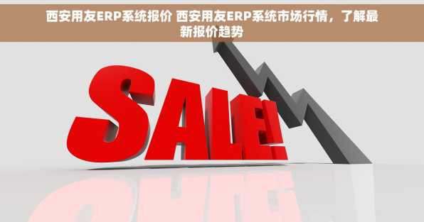 西安用友ERP系统报价 西安用友ERP系统市场行情，了解最新报价趋势