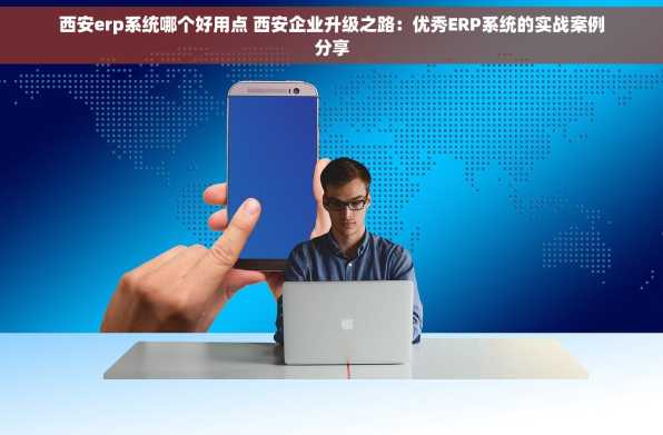 西安erp系统哪个好用点 西安企业升级之路：优秀ERP系统的实战案例分享