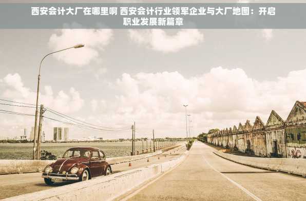 西安会计大厂在哪里啊 西安会计行业领军企业与大厂地图：开启职业发展新篇章