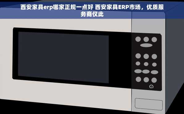 西安家具erp哪家正规一点好 西安家具ERP市场，优质服务商仅此