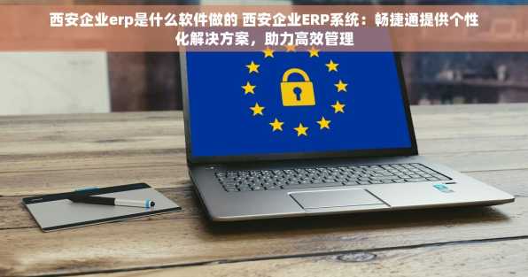 西安企业erp是什么软件做的 西安企业ERP系统：畅捷通提供个性化解决方案，助力高效管理