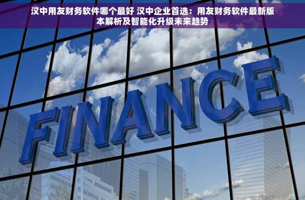 汉中用友财务软件哪个最好 汉中企业首选：用友财务软件最新版本解析及智能化升级未来趋势