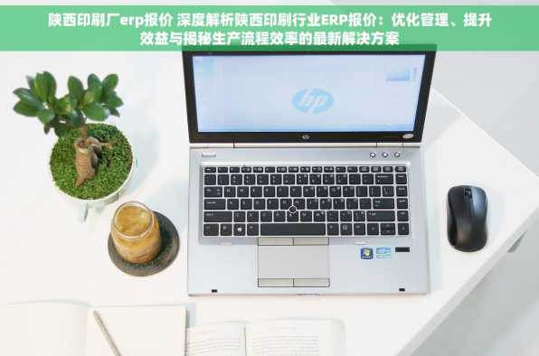 陕西印刷厂erp报价 深度解析陕西印刷行业ERP报价：优化管理、提升效益与揭秘生产流程效率的最新解决方案