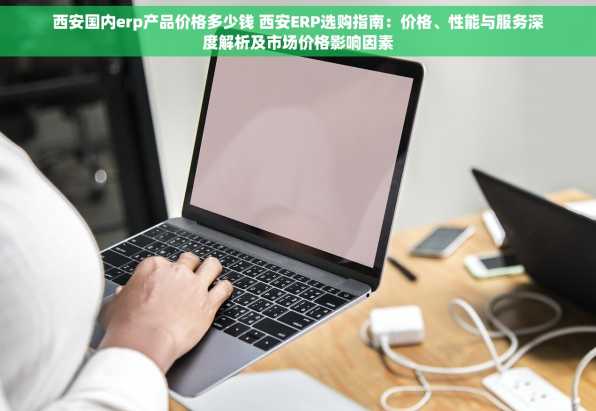 西安国内erp产品价格多少钱 西安ERP选购指南：价格、性能与服务深度解析及市场价格影响因素