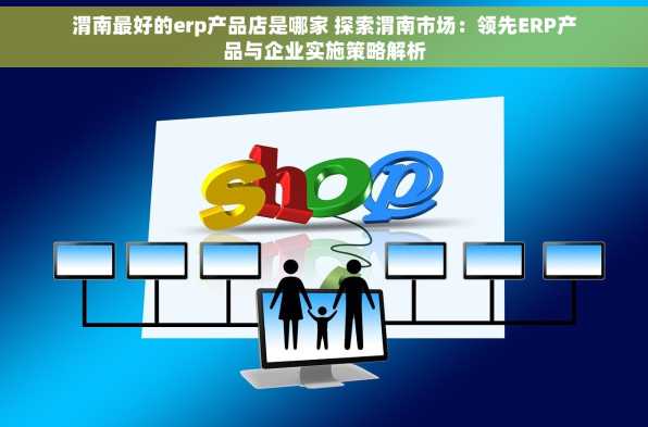 渭南最好的erp产品店是哪家 探索渭南市场：领先ERP产品与企业实施策略解析