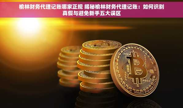 榆林财务代理记账哪家正规 揭秘榆林财务代理记账：如何识别真假与避免新手五大误区