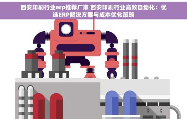 西安印刷行业erp推荐厂家 西安印刷行业高效自动化：优选ERP解决方案与成本优化策略