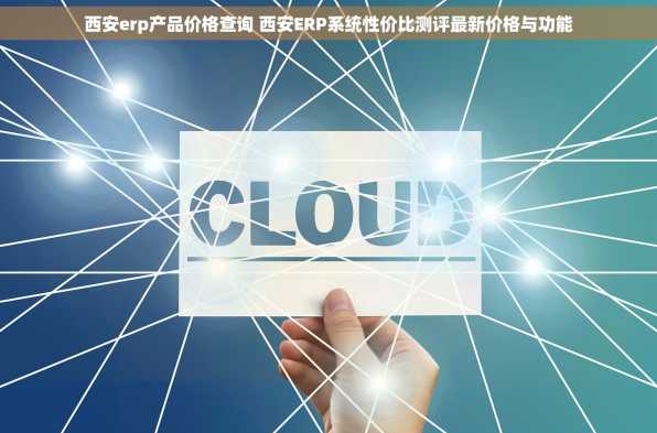 西安erp产品价格查询 西安ERP系统性价比测评最新价格与功能