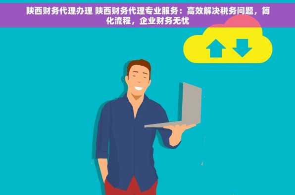 陕西财务代理办理 陕西财务代理专业服务：高效解决税务问题，简化流程，企业财务无忧