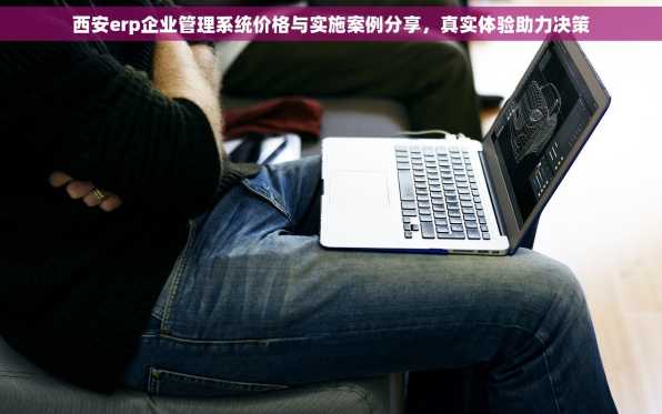 西安erp企业管理系统价格与实施案例分享，真实体验助力决策