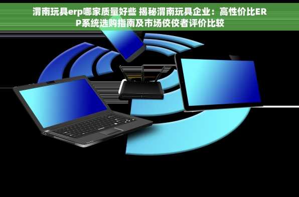 渭南玩具erp哪家质量好些 揭秘渭南玩具企业：高性价比ERP系统选购指南及市场佼佼者评价比较