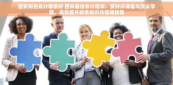 西安知名会计哪家好 西安最佳会计培训：受好评课程与顶尖学院，高效提升财务知识与管理技能