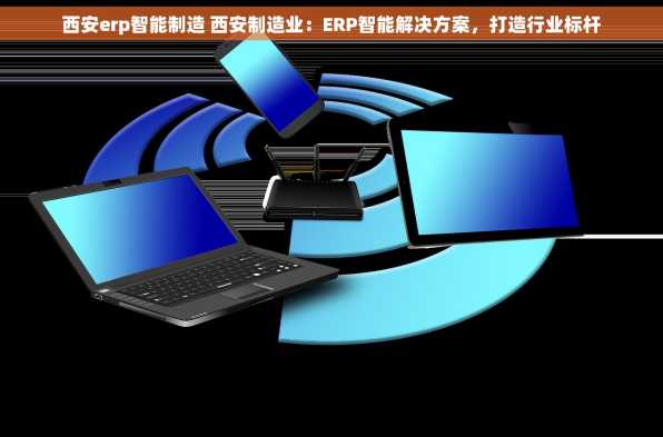 西安erp智能制造 西安制造业：ERP智能解决方案，打造行业标杆