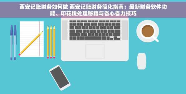 西安记账财务如何做 西安记账财务简化指南：最新财务软件功能、印花税处理秘籍与省心省力技巧