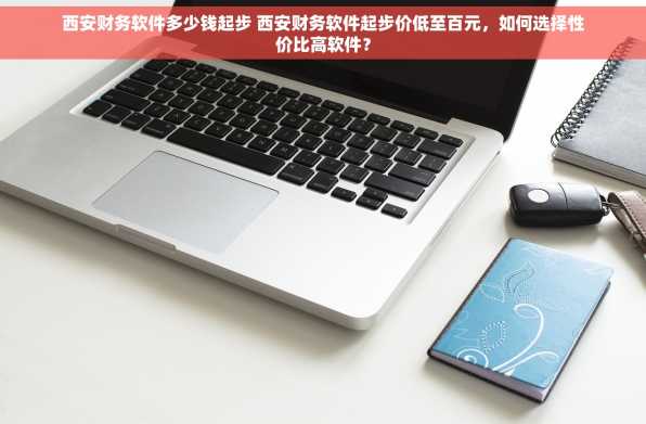 西安财务软件多少钱起步 西安财务软件起步价低至百元，如何选择性价比高软件？