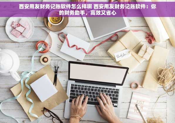 西安用友财务记账软件怎么样啊 西安用友财务记账软件：你的财务助手，高效又省心