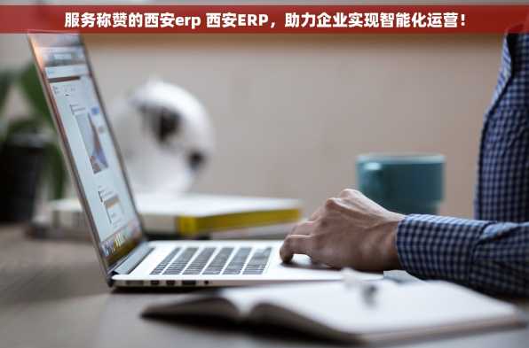 服务称赞的西安erp 西安ERP，助力企业实现智能化运营！