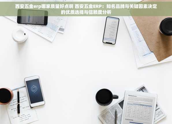 西安五金erp哪家质量好点啊 西安五金ERP：知名品牌与关键因素决定的优质选择与信赖度分析