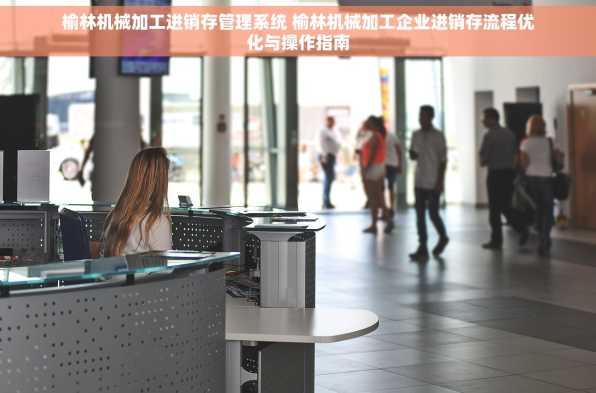 榆林机械加工进销存管理系统 榆林机械加工企业进销存流程优化与操作指南