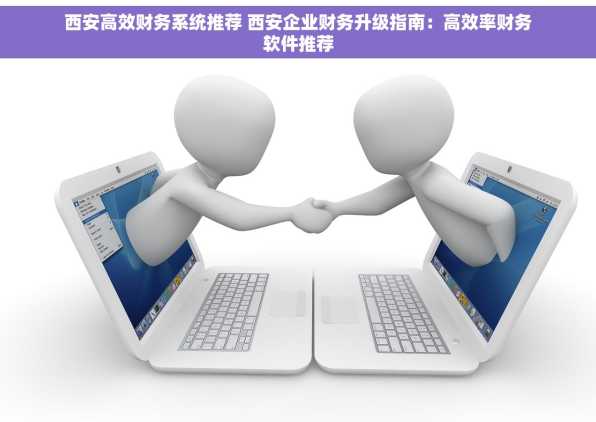 西安高效财务系统推荐 西安企业财务升级指南：高效率财务软件推荐