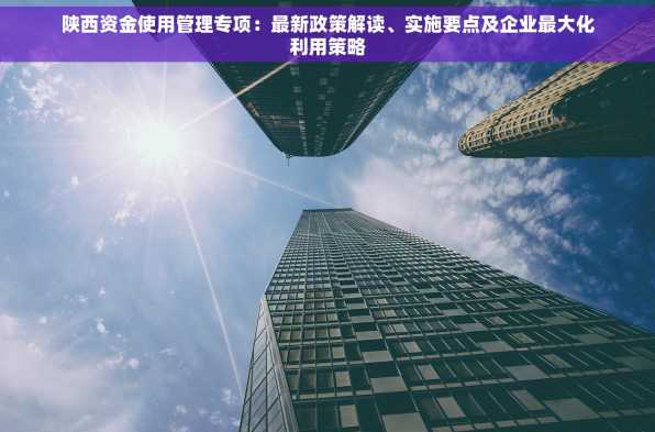 陕西资金使用管理专项：最新政策解读、实施要点及企业最大化利用策略