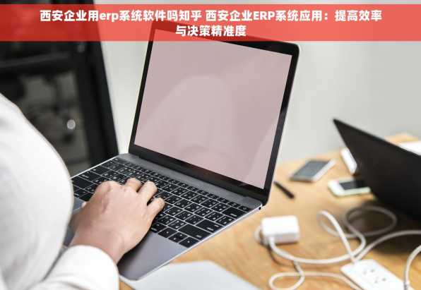 西安企业用erp系统软件吗知乎 西安企业ERP系统应用：提高效率与决策精准度