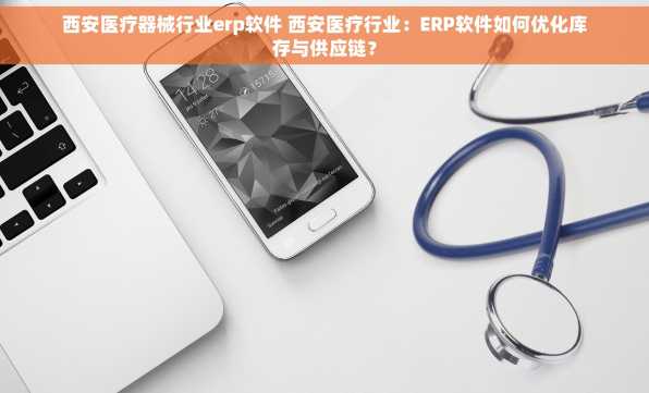 西安医疗器械行业erp软件 西安医疗行业：ERP软件如何优化库存与供应链？
