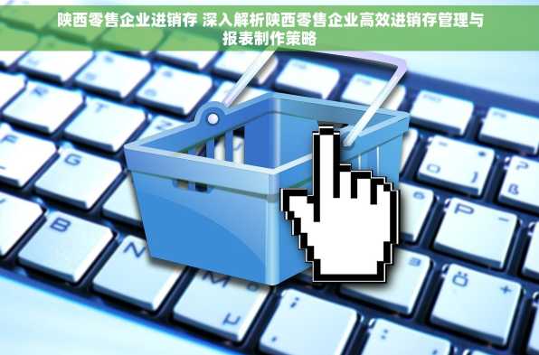 陕西零售企业进销存 深入解析陕西零售企业高效进销存管理与报表制作策略
