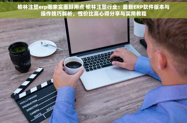 榆林注塑erp哪家实惠好用点 榆林注塑行业：最新ERP软件版本与操作技巧解析，性价比高心得分享与实用教程